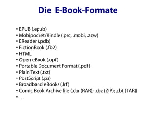 Die E-Book-Formate
● EPUB (.epub)
● Mobipocket/Kindle (.prc, .mobi, .azw)

● EReader (.pdb)

● FictionBook (.fb2)

● HTML

● Open eBook (.opf)

● Portable Document Format (.pdf)

● Plain Text (.txt)

● PostScript (.ps)

● Broadband eBooks (.lrf)

● Comic Book Archive file (.cbr (RAR); .cbz (ZIP); .cbt (TAR))

● …
 
