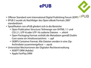 ePUB

●   Offener Standard vom International Digital Publishing Forum (IDPF)
●   EPUB 2 wurde als Nachfolger des Open eBook Formats 2007
    standardisiert
●   Spezifikation von ePUB gliedert sich in die Bereiche:
      ● Open Publication Structure: Teilmenge von XHTML 1.1 und


        CSS 2.1, UTF-8 oder UTF-16 codierte Dateien → .xhtml
      ● Open Packaging Format: enthält die Metadaten gemäß Dublin


        Core sowie ein Inhaltsverzeichnis → .opf
      ● OEBPS Container Format: Alle Dateien werden in eine Zip-


        Archivdatei zusammengefasst → .epub
●   Unterstützt Mechanismen der Digitalen Rechteverwaltung
      ● ADEPT DRM (Adobe)

      ● Apple FairPlay DRM
 