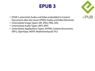 EPUB 3
●   EPUB 3 unterstützt Audio und Video embedded in Content
    Documents über die neuen HTML5 Audio und Video-Elemente
●   Unterstützte Image-Typen: GIF, JPEG, PNG, SVG
●   Unterstützte Audio-Typen: MP3, MP4
●   Unterstützte Applikations-Typen: XHTML Content Documents,
    OPF2, OpenType, WOFF, MediaOverlays30, PLS
 
