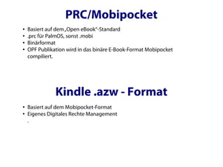 PRC/Mobipocket
●   Basiert auf dem „Open eBook“-Standard
●   .prc für PalmOS, sonst .mobi
●   Binärformat
●   OPF Publikation wird in das binäre E-Book-Format Mobipocket
    compiliert.




               Kindle .azw - Format
●   Basiert auf dem Mobipocket-Format
●   Eigenes Digitales Rechte Management
    .
 
