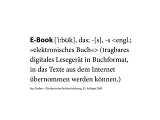 E-Book ['i:bʊk], das; -[s], -s <engl.;
»elektronisches Buch«> (tragbares
digitales Lesegerät in Buchformat,
in das Texte aus dem Internet
übernommen werden können.)
Aus Duden – Die deutsche Rechtschreibung, 25. Auflage 2009
 