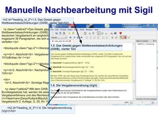 Manuelle Nachbearbeitung mit Sigil
<h2 id="heading_id_2">1.5. Das Gesetz gegen
Wettbewerbsbeschränkungen (GWB), vierter Teil</h2>

  <p class="calibre2">Das Gesetz gegen
Wettbewerbsbeschränkungen (GWB), vierter Teil steht im
deutschen Vergaberecht an ranghöchster Stelle und besteht aus
insgesamt 39 Paragraphen, die sich auf drei Abschnitte
verteilen:</p>

 <blockquote class="sgc-2"></blockquote>

 <p><b>1. Abschnitt</b>: Vergabeverfahren (§§ 97 -
101b)&nbsp;<br /></p>

 <blockquote class="sgc-2"></blockquote>

 <p><b>2. Abschnitt</b>: Nachprüfungsverfahren (§§ 102 -
124)</p>

 <div>
  <b>3. Abschnitt</b>: Sonstige Regelungen (§§ 125 - 129b)

   <p class="calibre2">Mit dem GWB, das den Rang eines
Bundesgesetzes hat, werden die wesentlichen Grundsätze des
Vergabeverfahrens und des Rechtsschutzes geregelt.
(<i>Heiermann/Zeiss/Kullack/Blaufuß. Juris Praxiskommentar
Vergaberecht 2. Auflage, S. 29, Rn 154.</i>)</p>

    <h2 id="heading_id_3">1.6. Die Vergabeverordnung
(VgV)</h2>
 