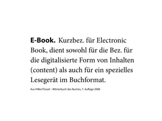 E-Book. Kurzbez. für Electronic
Book, dient sowohl für die Bez. für
die digitalisierte Form von Inhalten
(content) als auch für ein spezielles
Lesegerät im Buchformat.
Aus Hiller/Füssel – Wörterbuch des Buches, 7. Auflage 2006
 