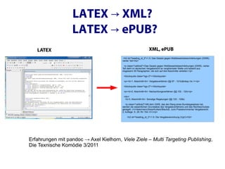 LATEX → XML?
                   LATEX → ePUB?
   LATEX                                                         XML, ePUB
                                          <h2 id="heading_id_2">1.5. Das Gesetz gegen Wettbewerbsbeschränkungen (GWB),
                                         vierter Teil</h2>

                                           <p class="calibre2">Das Gesetz gegen Wettbewerbsbeschränkungen (GWB), vierter
                                         Teil steht im deutschen Vergaberecht an ranghöchster Stelle und besteht aus
                                         insgesamt 39 Paragraphen, die sich auf drei Abschnitte verteilen:</p>

                                          <blockquote class="sgc-2"></blockquote>

                                          <p><b>1. Abschnitt</b>: Vergabeverfahren (§§ 97 - 101b)&nbsp;<br /></p>

                                          <blockquote class="sgc-2"></blockquote>

                                          <p><b>2. Abschnitt</b>: Nachprüfungsverfahren (§§ 102 - 124)</p>

                                          <div>
                                           <b>3. Abschnitt</b>: Sonstige Regelungen (§§ 125 - 129b)

                                            <p class="calibre2">Mit dem GWB, das den Rang eines Bundesgesetzes hat,
                                         werden die wesentlichen Grundsätze des Vergabeverfahrens und des Rechtsschutzes
                                         geregelt. (<i>Heiermann/Zeiss/Kullack/Blaufuß. Juris Praxiskommentar Vergaberecht
                                         2. Auflage, S. 29, Rn 154.</i>)</p>

                                             <h2 id="heading_id_3">1.6. Die Vergabeverordnung (VgV)</h2>




Erfahrungen mit pandoc → Axel Kielhorn, Viele Ziele – Multi Targeting Publishing,
Die Texnische Komödie 3/2011
 