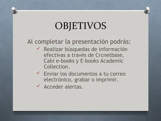 OBJETIVOS
Al completar la presentación podrás:
    Realizar búsquedas de información
     efectivas a través de Crcnetbase,
     Cabi e-books y E-books Academic
     Collection.
    Enviar los documentos a tu correo
     electrónico, grabar o imprimir.
    Acceder alertas.
 