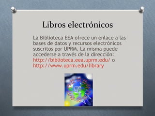 Libros electrónicos
La Biblioteca EEA ofrece un enlace a las
bases de datos y recursos electrónicos
suscritos por UPRM. La misma puede
accederse a través de la dirección:
http://biblioteca.eea.uprm.edu/ o
http://www.uprm.edu/library
 