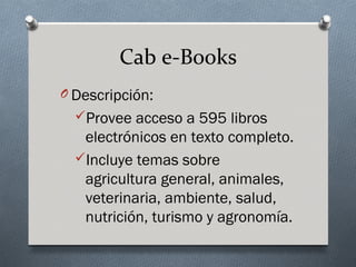 Cab e-Books
O Descripción:
  Provee acceso a 595 libros
   electrónicos en texto completo.
  Incluye temas sobre
   agricultura general, animales,
   veterinaria, ambiente, salud,
   nutrición, turismo y agronomía.
 