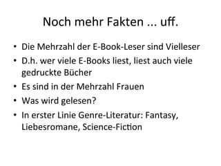 Noch'mehr'Fakten'...'uﬀ.'
•  Die'Mehrzahl'der'E"Book"Leser'sind'Vielleser'
•  D.h.'wer'viele'E"Books'liest,'liest'auch'viele'
gedruckte'Bücher'
•  Es'sind'in'der'Mehrzahl'Frauen'
•  Was'wird'gelesen?'
•  In'erster'Linie'Genre"Literatur:'Fantasy,'
Liebesromane,'Science"Fic8on'

 
