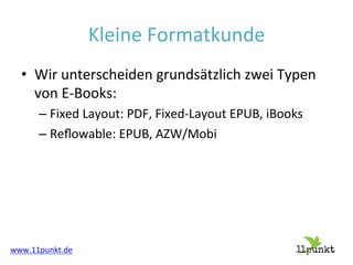 Kleine'Formatkunde'
•  Wir'unterscheiden'grundsätzlich'zwei'Typen'
von'E"Books:'
–  Fixed'Layout:'PDF,'Fixed"Layout'EPUB,'iBooks'
–  Reﬂowable:'EPUB,'AZW/Mobi'

www.11punkt.de'

 