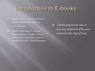  Electronic books, or E books, are editions
of books available electronically in a
variety of formats
 E books may be used on a variety of
devices, including: ◦ E reader , such as a
Kindle or Nook, Mobile device, such as a
Smartphone or tablet ◦ Personal computer
 E books may be text only, or
they may contain all of the same
material as the original book.
 