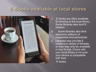  E books are often available
for lending at the local library.
Some libraries also lend E
readers
 Some libraries also lend
electronic editions of
magazines and periodicals.
 Libraries may provide E
books in a variety of formats,
or they may only be available
in one format. Check with
your local library to be sure
your device is compatible
with their
E books
 