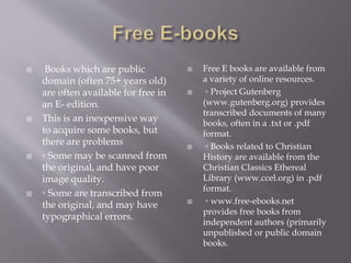  Books which are public
domain (often 75+ years old)
are often available for free in
an E- edition.
 This is an inexpensive way
to acquire some books, but
there are problems
 ◦ Some may be scanned from
the original, and have poor
image quality.
 ◦ Some are transcribed from
the original, and may have
typographical errors.
 Free E books are available from
a variety of online resources.
 ◦ Project Gutenberg
(www.gutenberg.org) provides
transcribed documents of many
books, often in a .txt or .pdf
format.
 ◦ Books related to Christian
History are available from the
Christian Classics Ethereal
Library (www.ccel.org) in .pdf
format.
 ◦ www.free-ebooks.net
provides free books from
independent authors (primarily
unpublished or public domain
books.
 