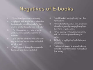  E books do not provide real ownership.
 ◦ A physical book may be lent to a friend or
family member, re-sold, or traded in for a
credit to another book at a used-book seller.
 ◦ An E book cannot be re-sold or lent to
another person. Risk of losing books or
notations.
 ◦ If an E reader is lost or stolen, some texts
may be lost, and any notations not backed
up will be lost.
 ◦ If an E reader is damaged or ceases to be
functional, some items may be lost.
 Cost of E books is not significantly lower than
paper editions.
 ◦ The cost of a Kindle edition from Amazon on
a bestseller is generally not significantly lower
than that of a regular edition.
 ◦ When factoring in the inability to re-sell the
book, the total cost of ownership may be
higher.
 Difficulty in highlighting/underlining and
taking notes.
 ◦ Although it is easier to save notes, typing
on most E reader keyboards is more difficult
than writing.
 