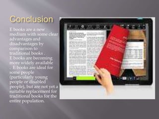 Conclusion
E books are a new
medium with some clear
advantages and
disadvantages by
comparison to
traditional books .
E books are becoming
more widely available
. E books are ideal for
some people
(particularly young
people or disabled
people), but are not yet a
suitable replacement for
traditional books for the
entire population.
 