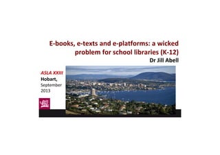 E-books, e-texts and e-platforms: a wicked
problem for school libraries (K-12)
Dr Jill Abell
ASLA XXIII
Hobart,
September
2013
 