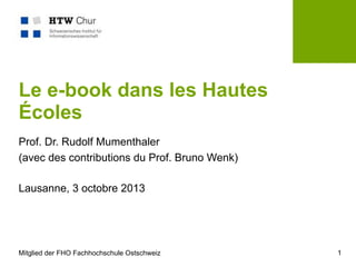 Mitglied der FHO Fachhochschule Ostschweiz 1
Le e-book dans les Hautes
Écoles
Prof. Dr. Rudolf Mumenthaler
(avec des contributions du Prof. Bruno Wenk)
Lausanne, 3 octobre 2013
 
