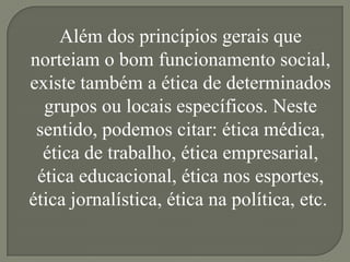 Além dos princípios gerais que
norteiam o bom funcionamento social,
existe também a ética de determinados
  grupos ou locais específicos. Neste
 sentido, podemos citar: ética médica,
  ética de trabalho, ética empresarial,
 ética educacional, ética nos esportes,
ética jornalística, ética na política, etc.
 