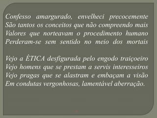 Confesso amargurado, envelheci precocemente
São tantos os conceitos que não compreendo mais
Valores que norteavam o procedimento humano
Perderam-se sem sentido no meio dos mortais

Vejo a ÉTICA desfigurada pelo engodo traiçoeiro
Vejo homens que se prestam a servis interesseiros
Vejo pragas que se alastram e embaçam a visão
Em condutas vergonhosas, lamentável aberração.


                        .
 