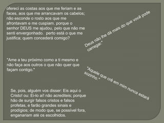 "Ame a teu próximo como a ti mesmo e
não faça aos outros o que não quer que
façam contigo."




  Se, pois, alguém vos disser: Eis aqui o
  Cristo! ou: Ei-lo aí! não acrediteis; porque
  hão de surgir falsos cristos e falsos
  profetas, e farão grandes sinais e
  prodígios; de modo que, se possível fora,
  enganariam até os escolhidos.
 