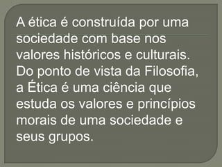 A ética é construída por uma
sociedade com base nos
valores históricos e culturais.
Do ponto de vista da Filosofia,
a Ética é uma ciência que
estuda os valores e princípios
morais de uma sociedade e
seus grupos.
 