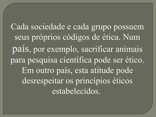 Cada sociedade e cada grupo possuem
 seus próprios códigos de ética. Num
país, por exemplo, sacrificar animais
para pesquisa científica pode ser ético.
   Em outro país, esta atitude pode
   desrespeitar os princípios éticos
            estabelecidos.
 