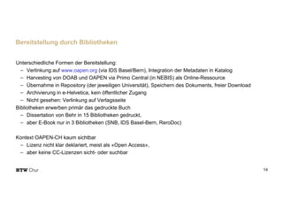 Unterschiedliche Formen der Bereitstellung:
- Verlinkung auf www.oapen.org (via IDS Basel/Bern), Integration der Metadaten in Katalog
- Harvesting von DOAB und OAPEN via Primo Central (in NEBIS) als Online-Ressource
- Übernahme in Repository (der jeweiligen Universität), Speichern des Dokuments, freier Download
- Archivierung in e-Helvetica, kein öffentlicher Zugang
- Nicht gesehen: Verlinkung auf Verlagsseite
Bibliotheken erwerben primär das gedruckte Buch
- Dissertation von Behr in 15 Bibliotheken gedruckt,
- aber E-Book nur in 3 Bibliotheken (SNB, IDS Basel-Bern, ReroDoc)
Kontext OAPEN-CH kaum sichtbar
- Lizenz nicht klar deklariert, meist als «Open Access»,
- aber keine CC-Lizenzen sicht- oder suchbar
14
Bereitstellung durch Bibliotheken
 
