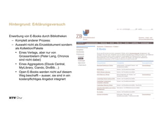 Erwerbung von E-Books durch Bibliotheken
- Komplett anderer Prozess:
- Auswahl nicht als Einzeldokument sondern
als Kollektion/Pakete
• Eines Verlags, aber nur von
Grossanbietern (Peter Lang, Chronos
sind nicht dabei)
• Eines Aggregators (Ebook Central,
MyiLibrary, Ciando, DiviBib…)
• Open E-Books werden nicht auf diesem
Weg beschafft – ausser, sie sind in ein
kostenpflichtiges Angebot integriert
15
Hintergrund: Erklärungsversuch
 