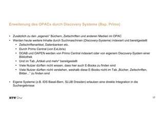 • Zusätzlich zu den „eigenen“ Büchern, Zeitschriften und anderen Medien im OPAC
• Werden heute weitere Inhalte durch Suchmaschinen (Discovery-Systeme) indexiert und bereitgestellt
• Zeitschriftenartikel, Datenbanken etc.
• Durch Primo Central (von ExLibris)
• DOAB und OAPEN werden von Primo Central indexiert oder von eigenem Discovery-System einer
Bibliothek
• Und im Tab „Artikel und mehr“ bereitgestellt
• Viele Nutzer dürften nicht wissen, dass hier auch E-Books zu finden sind
• Viele Nutzer dürften nicht verstehen, weshalb diese E-Books nicht im Tab „Bücher, Zeitschriften,
Bilder...“ zu finden sind
• Eigene Systeme (z.B. IDS Basel-Bern, SLUB Dresden) erlauben eine direkte Integration in die
Suchergebnisse
17
Erweiterung des OPACs durch Discovery Systeme (Bsp. Primo)
 