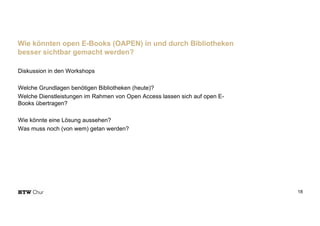 Diskussion in den Workshops
Welche Grundlagen benötigen Bibliotheken (heute)?
Welche Dienstleistungen im Rahmen von Open Access lassen sich auf open E-
Books übertragen?
Wie könnte eine Lösung aussehen?
Was muss noch (von wem) getan werden?
18
Wie könnten open E-Books (OAPEN) in und durch Bibliotheken
besser sichtbar gemacht werden?
 