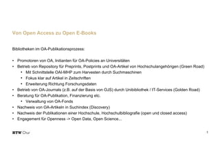 Bibliotheken im OA-Publikationsprozess:
• Promotoren von OA, Initianten für OA-Policies an Universitäten
• Betrieb von Repository für Preprints, Postprints und OA-Artikel von Hochschulangehörigen (Green Road)
• Mit Schnittstelle OAI-MHP zum Harvesten durch Suchmaschinen
• Fokus klar auf Artikel in Zeitschriften
• Erweiterung Richtung Forschungsdaten
• Betrieb von OA-Journals (z.B. auf der Basis von OJS) durch Unibibliothek / IT-Services (Golden Road)
• Beratung für OA-Publikation, Finanzierung etc.
• Verwaltung von OA-Fonds
• Nachweis von OA-Artikeln in Suchindex (Discovery)
• Nachweis der Publikationen einer Hochschule, Hochschulbibliografie (open und closed access)
• Engagement für Openness -> Open Data, Open Science...
1
Von Open Access zu Open E-Books
 