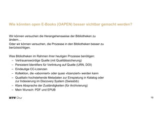 Wir können versuchen die Herangehensweise der Bibliotheken zu
ändern…
Oder wir können versuchen, die Prozesse in den Bibliotheken besser zu
berücksichtigen.
Was Bibliotheken im Rahmen ihrer heutigen Prozesse benötigen:
- Vertrauenswürdige Quelle (mit Qualitätssicherung)
- Persistent Identifiers für Verlinkung auf Quelle (URN, DOI)
- Eindeutige CC-Lizenzen
- Kollektion, die «abonniert» oder quasi «lizenziert» werden kann
- Qualitativ hochstehende Metadaten zur Einspielung in Katalog oder
zur Indexierung im Discovery System (Swissbib)
- Klare Absprache der Zuständigkeiten (für Archivierung)
- Mein Wunsch: PDF und EPUB
19
Wie könnten open E-Books (OAPEN) besser sichtbar gemacht werden?
 