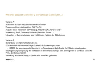 Variante A
Aufbauend auf den Repositories der Hochschulen
Zusammenführen als Kollektion OAPEN-CH
Aufgabe eines nationalen Services (vgl. Projekt SONAR)? Der SNB?
Indexierung durch Discovery-Systeme (Swissbib, Primo....)
Integration in Suchergebnisse, aber nicht in den Katalog der Bibliotheken
Variante B
Behandlung wie kommerzielle E-Books
DOAB wird als vertrauenswürdige Quelle für E-Books eingebunden
- ODER: die oben genannte Sammlung im Repository wird als Quelle für E-Books eingebunden
Katalogisierung/Einspielung der Metadaten in Bibliothekskataloge, bzw. Eintrag in SFX, (wird das schon für
Primo Central gemacht)?
Verlinkung aus dem Katalog – E-Book wird im OPAC gefunden
20
Welcher Weg ist sinnvoll? 2 Vorschläge (à discuter...)
 