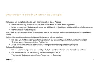Diskussion um kompletten Switch von Lizenzmodell zu Open Access
• Meine Vermutung: es wird zunächst eine Entwicklung in diese Richtung geben
• Ist ein entsprechend hoher Anteil (mehr als 50%) erreicht, bricht das alte Geschäftsmodell zusammen
• Dann wird der Switch möglich
Gold Open Access scheint sich durchzusetzen, weil es die Verlage als lohnendes Geschäftsmodell erkannt
haben
Risiken: kleinere Hochschulen sind benachteiligt, arme Länder sowieso
• Mit Gold OA nicht weniger Zugriffsmöglichkeiten auf lizenzierte Zeitschriften, sondern weniger
Chancen zum wissenschaftlichen Publizieren
• APCs liegen im Ermessen der Verlage, solange die Forschungsförderung mitspielt
Rolle der Bibliotheken
• Mit der Lizenzierung würde eine wichtige Aufgabe der Bibliotheken (und Konsortien) entfallen
• Ev. neue Rolle bei der Vermittlung und Bezahlung von APCs?
• Wachsende Bedeutung von offenen Plattformen in Eigenregie
2
Entwicklungen im Bereich OA (Blick in die Glaskugel)
 