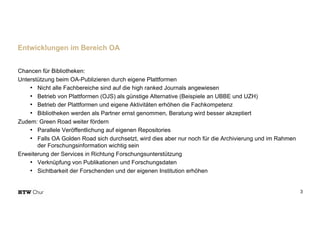 Chancen für Bibliotheken:
Unterstützung beim OA-Publizieren durch eigene Plattformen
• Nicht alle Fachbereiche sind auf die high ranked Journals angewiesen
• Betrieb von Plattformen (OJS) als günstige Alternative (Beispiele an UBBE und UZH)
• Betrieb der Plattformen und eigene Aktivitäten erhöhen die Fachkompetenz
• Bibliotheken werden als Partner ernst genommen, Beratung wird besser akzeptiert
Zudem: Green Road weiter fördern
• Parallele Veröffentlichung auf eigenen Repositories
• Falls OA Golden Road sich durchsetzt, wird dies aber nur noch für die Archivierung und im Rahmen
der Forschungsinformation wichtig sein
Erweiterung der Services in Richtung Forschungsunterstützung
• Verknüpfung von Publikationen und Forschungsdaten
• Sichtbarkeit der Forschenden und der eigenen Institution erhöhen
3
Entwicklungen im Bereich OA
 