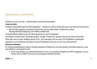 E-Books und E-Journals – Unterschiede und Gemeinsamkeiten
Unterschiede:
Anderes Geschäftsmodell bei Monographien – sowohl aus Sicht Verlag wie auch aus Sicht der AutorInnen
• Bei der Monographie verdienen AutorInnen, bei der gedruckten erhalten sie zudem
Reprografieentschädigung, bei Artikeln entfällt dies
Unterschiedliche Bedeutung von Monographien je nach Fachgebiet
Lehrbücher funktionieren nochmals anders: direkter Verkauf an Studierende als lukratives Geschäft
Nicht alle sind an einer elektronischen Form, noch weniger sind an einer OA-Publikation interessiert
Gebühren zum Freikaufen als Open Access-Publikation sind viel zu hoch aus Autorensicht
Gemeinsamkeiten:
Im Wissenschaftsbereich setzen Verlage dieselben Plattformen und das gleiche Vertriebsmodell ein, was
dem Medium nicht gerecht wird
• Buch wird analog zum Zeitschriftenheft in Form von einzelnen Kapiteln als PDF angeboten, die zu
einem viel zu hohen Preis auch privat gekauft werden könnten
4
Open Access und E-Books
 