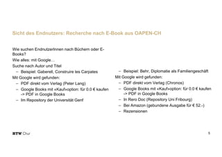Wie suchen EndnutzerInnen nach Büchern oder E-
Books?
Wie alles: mit Google…
Suche nach Autor und Titel
- Beispiel: Gaberell, Construire les Carpates
Mit Google wird gefunden:
- PDF direkt vom Verlag (Peter Lang)
- Google Books mit «Kauf»option: für 0.0 € kaufen
-> PDF in Google Books
- Im Repository der Universität Genf
5
Sicht des Endnutzers: Recherche nach E-Book aus OAPEN-CH
Wie suchen EndnutzerInnen nach Büchern oder E-
Books?
Wie alles: mit Google…
Suche nach Autor und Titel
- Beispiel: Behr, Diplomatie als Familiengeschäft
Mit Google wird gefunden:
- PDF direkt vom Verlag (Chronos)
- Google Books mit «Kauf»option: für 0.0 € kaufen
-> PDF in Google Books
- In Rero Doc (Repository Uni Fribourg)
- Bei Amazon (gebundene Ausgabe für € 52.-)
- Rezensionen
 