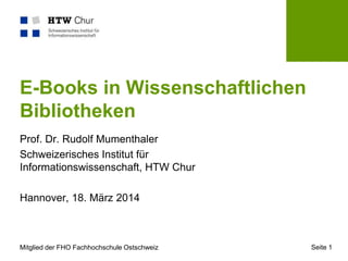 Mitglied der FHO Fachhochschule Ostschweiz Seite 1
E-Books in Wissenschaftlichen
Bibliotheken
Prof. Dr. Rudolf Mumenthaler
Schweizerisches Institut für
Informationswissenschaft, HTW Chur
Hannover, 18. März 2014
 