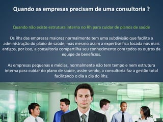 Quando as empresas precisam de uma consultoria ?
Quando não existe estrutura interna no Rh para cuidar de planos de saúde
Os Rhs das empresas maiores normalmente tem uma subdivisão que facilita a
administração do plano de saúde, mas mesmo assim a expertise fica focada nos mais
antigos, por isso, a consultoria compartilha seu conhecimento com todos os outros da
equipe de benefícios.
As empresas pequenas e médias, normalmente não tem tempo e nem estrutura
interna para cuidar do plano de saúde, assim sendo, a consultoria faz a gestão total
facilitando o dia a dia do Rhs.
 