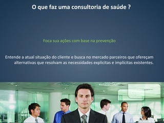 Foca sua ações com base na prevenção
Entende a atual situação do cliente e busca no mercado parceiros que ofereçam
alternativas que resolvam as necessidades explicitas e implícitas existentes.
O que faz uma consultoria de saúde ?
 