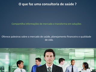 Compartilha informações de mercado e transforma em soluções
Oferece palestras sobre o mercado de saúde, planejamento financeiro e qualidade
de vida.
O que faz uma consultoria de saúde ?
 