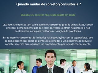 Quando seu corretor não é especialista em saúde
Quando as empresas tem como parceiros corretores que são generalistas, correm
um risco, primeiramente por que esses corretores entram na parceria e não
contribuírem nada para melhorias e soluções de problemas.
Esses mesmos corretores são limitados nas negociações com as seguradoras, pois
podem desconhecer todos os pontos relacionados a um determinado seguro e
cometer diversos erros durante um procedimento por falta de conhecimento.
Quando mudar de corretor/consultoria ?
 