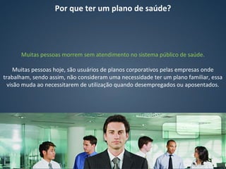 Por que ter um plano de saúde?
Muitas pessoas morrem sem atendimento no sistema público de saúde.
Muitas pessoas hoje, são usuários de planos corporativos pelas empresas onde
trabalham, sendo assim, não consideram uma necessidade ter um plano familiar, essa
visão muda ao necessitarem de utilização quando desempregados ou aposentados.
 