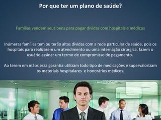 Por que ter um plano de saúde?
Famílias vendem seus bens para pagar dívidas com hospitais e médicos
Inúmeras famílias tem ou terão altas dívidas com a rede particular de saúde, pois os
hospitais para realizarem um atendimento ou uma internação cirúrgica, fazem o
usuário assinar um termo de compromisso de pagamento.
Ao terem em mãos essa garantia utilizam todo tipo de medicações e supervalorizam
os materiais hospitalares e honorários médicos.
 
