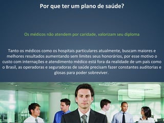Por que ter um plano de saúde?
Os médicos não atendem por caridade, valorizam seu diploma
Tanto os médicos como os hospitais particulares atualmente, buscam maiores e
melhores resultados aumentando sem limites seus honorários, por esse motivo o
custo com internações e atendimento médico está fora da realidade de um país como
o Brasil, as operadoras e seguradoras de saúde precisam fazer constantes auditorias e
glosas para poder sobreviver.
 