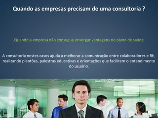 Quando as empresas precisam de uma consultoria ?
Quando a empresa não consegue enxergar vantagens no plano de saúde
A consultoria nestes casos ajuda a melhorar a comunicação entre colaboradores e Rh,
realizando plantões, palestras educativas e orientações que facilitem o entendimento
do usuário.
 