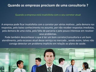 Quando as empresas precisam de uma consultoria ?
Quando a empresa está insatisfeita com o seu corretor atual
A empresa pode ficar insatisfeita com o corretor por vários motivos , pela demora nas
respostas, pelo baixo conhecimento no assunto, por não receber respostas imediatas,
pela demora de uma visita, pela falta de parceria e pelo pouco interesse em resolver
seus problemas.
Pode também desconhecer o que é ter um bom corretor/consultoria e um bom
atendimento, pela escassez atual desse serviço no mercado , sendo assim, talvez não
consiga detectar um problema implícito em relação ao plano de saúde.
 
