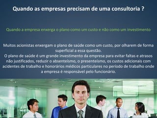 Quando as empresas precisam de uma consultoria ?
Quando a empresa enxerga o plano como um custo e não como um investimento
Muitos acionistas enxergam o plano de saúde como um custo, por olharem de forma
superficial a essa questão.
O plano de saúde é um grande investimento da empresa para evitar faltas e atrasos
não justificados, reduzir o absenteísmo, o presenteísmo, os custos adicionais com
acidentes de trabalho e honorários médicos particulares no período de trabalho onde
a empresa é responsável pelo funcionário.
 