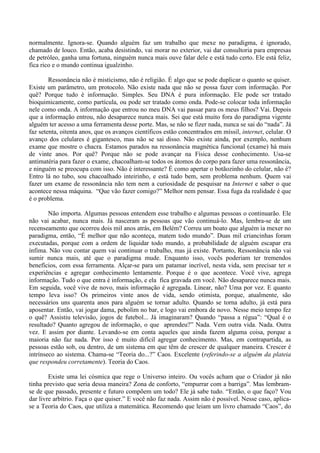 normalmente. Ignora-se. Quando alguém faz um trabalho que mexe no paradigma, é ignorado,
chamado de louco. Então, acaba desistindo, vai morar no exterior, vai dar consultoria para empresas
de petróleo, ganha uma fortuna, ninguém nunca mais ouve falar dele e está tudo certo. Ele está feliz,
fica rico e o mundo continua igualzinho.
Ressonância não é misticismo, não é religião. É algo que se pode duplicar o quanto se quiser.
Existe um parâmetro, um protocolo. Não existe nada que não se possa fazer com informação. Por
quê? Porque tudo é informação. Simples. Seu DNA é pura informação. Ele pode ser tratado
bioquimicamente, como partícula, ou pode ser tratado como onda. Pode-se colocar toda informação
nele como onda. A informação que entrou no meu DNA vai passar para os meus filhos? Vai. Depois
que a informação entrou, não desaparece nunca mais. Sei que está muito fora do paradigma vigente
alguém ter acesso a uma ferramenta desse porte. Mas, se não se fizer nada, nunca se sai do “nada”. Já
faz setenta, oitenta anos, que os avanços científicos estão concentrados em míssil, internet, celular. O
avanço dos celulares é gigantesco, mas não se sai disso. Não existe ainda, por exemplo, nenhum
exame que mostre o chacra. Estamos parados na ressonância magnética funcional (exame) há mais
de vinte anos. Por quê? Porque não se pode avançar na Física desse conhecimento. Usa-se
antimatéria para fazer o exame, chacoalham-se todos os átomos do corpo para fazer uma ressonância,
e ninguém se preocupa com isso. Não é interessante? É como apertar o botãozinho do celular, não é?
Entro lá no tubo, sou chacoalhado inteirinho, e está tudo bem, sem problema nenhum. Quem vai
fazer um exame de ressonância não tem nem a curiosidade de pesquisar na Internet e saber o que
acontece nessa máquina. “Que vão fazer comigo?” Melhor nem pensar. Essa fuga da realidade é que
é o problema.
Não importa. Algumas pessoas entendem esse trabalho e algumas pessoas o continuarão. Ele
não vai acabar, nunca mais. Já nasceram as pessoas que vão continuá-lo. Mas, lembra-se de um
recenseamento que ocorreu dois mil anos atrás, em Belém? Correu um boato que alguém ia mexer no
paradigma, então, “É melhor que não aconteça, matem todo mundo”. Duas mil criancinhas foram
executadas, porque com a ordem de liquidar todo mundo, a probabilidade de alguém escapar era
ínfima. Não vou contar quem vai continuar o trabalho, mas já existe. Portanto, Ressonância não vai
sumir nunca mais, até que o paradigma mude. Enquanto isso, vocês poderiam ter tremendos
benefícios, com essa ferramenta. Alçar-se para um patamar incrível, nesta vida, sem precisar ter n
experiências e agregar conhecimento lentamente. Porque é o que acontece. Você vive, agrega
informação. Tudo o que entra é informação, e ela fica gravada em você. Não desaparece nunca mais.
Em seguida, você vive de novo, mais informação é agregada. Linear, não? Uma por vez. E quanto
tempo leva isso? Os primeiros vinte anos de vida, sendo otimista, porque, atualmente, são
necessários uns quarenta anos para alguém se tornar adulto. Quando se torna adulto, já está para
aposentar. Então, vai jogar dama, pebolim no bar, e logo vai embora de novo. Nesse meio tempo fez
o quê? Assistiu televisão, jogos de futebol... Já imaginaram? Quando “passa a régua”: “Qual é o
resultado? Quanto agregou de informação, o que aprendeu?” Nada. Vem outra vida. Nada. Outra
vez. E assim por diante. Levando-se em conta aqueles que ainda fazem alguma coisa, porque a
maioria não faz nada. Por isso é muito difícil agregar conhecimento. Mas, em contrapartida, as
pessoas estão sob, ou dentro, de um sistema em que têm de crescer de qualquer maneira. Crescer é
intrínseco ao sistema. Chama-se “Teoria do...?” Caos. Excelente (referindo-se a alguém da plateia
que respondeu corretamente). Teoria do Caos.
Existe uma lei cósmica que rege o Universo inteiro. Ou vocês acham que o Criador já não
tinha previsto que seria dessa maneira? Zona de conforto, “empurrar com a barriga”. Mas lembram-
se de que passado, presente e futuro compõem um todo? Ele já sabe tudo. “Então, o que faço? Vou
dar livre arbítrio. Faça o que quiser.” E você não faz nada. Assim não é possível. Nesse caso, aplica-
se a Teoria do Caos, que utiliza a matemática. Recomendo que leiam um livro chamado “Caos”, do
 