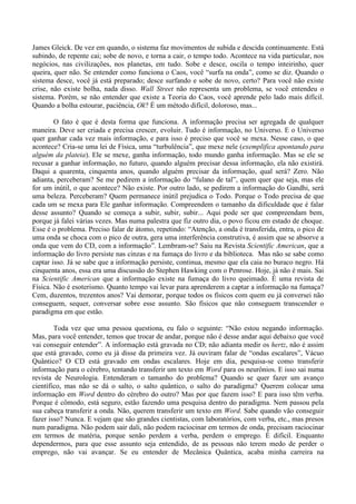 James Gleick. De vez em quando, o sistema faz movimentos de subida e descida continuamente. Está
subindo, de repente cai; sobe de novo, e torna a cair, o tempo todo. Acontece na vida particular, nos
negócios, nas civilizações, nos planetas, em tudo. Sobe e desce, oscila o tempo inteirinho, quer
queira, quer não. Se entender como funciona o Caos, você “surfa na onda”, como se diz. Quando o
sistema desce, você já está preparado; desce surfando e sobe de novo, certo? Para você não existe
crise, não existe bolha, nada disso. Wall Street não representa um problema, se você entendeu o
sistema. Porém, se não entender que existe a Teoria do Caos, você aprende pelo lado mais difícil.
Quando a bolha estourar, paciência, Ok? É um método difícil, doloroso, mas...
O fato é que é desta forma que funciona. A informação precisa ser agregada de qualquer
maneira. Deve ser criada e precisa crescer, evoluir. Tudo é informação, no Universo. E o Universo
quer ganhar cada vez mais informação, e para isso é preciso que você se mexa. Nesse caso, o que
acontece? Cria-se uma lei de Física, uma “turbulência”, que mexe nele (exemplifica apontando para
alguém da plateia). Ele se mexe, ganha informação, todo mundo ganha informação. Mas se ele se
recusar a ganhar informação, no futuro, quando alguém precisar dessa informação, ela não existirá.
Daqui a quarenta, cinquenta anos, quando alguém precisar da informação, qual será? Zero. Não
adianta, perceberam? Se me pedirem a informação do “fulano de tal”, quem quer que seja, mas ele
for um inútil, o que acontece? Não existe. Por outro lado, se pedirem a informação do Gandhi, será
uma beleza. Perceberam? Quem permanece inútil prejudica o Todo. Porque o Todo precisa de que
cada um se mexa para Ele ganhar informação. Compreendem o tamanho da dificuldade que é falar
desse assunto? Quando se começa a subir, subir, subir... Aqui pode ser que compreendam bem,
porque já falei várias vezes. Mas numa palestra que fiz outro dia, o povo ficou em estado de choque.
Esse é o problema. Preciso falar de átomo, repetindo: “Atenção, a onda é transferida, entra, o pico de
uma onda se choca com o pico de outra, gera uma interferência construtiva, é assim que se absorve a
onda que vem do CD, com a informação”. Lembram-se? Saiu na Revista Scientific American, que a
informação do livro persiste nas cinzas e na fumaça do livro e da biblioteca. Mas não se sabe como
captar isso. Já se sabe que a informação persiste, continua, mesmo que ela caia no buraco negro. Há
cinquenta anos, essa era uma discussão do Stephen Hawking com o Penrose. Hoje, já não é mais. Sai
na Scientific American que a informação existe na fumaça do livro queimado. É uma revista de
Física. Não é esoterismo. Quanto tempo vai levar para aprenderem a captar a informação na fumaça?
Cem, duzentos, trezentos anos? Vai demorar, porque todos os físicos com quem eu já conversei não
conseguem, sequer, conversar sobre esse assunto. São físicos que não conseguem transcender o
paradigma em que estão.
Toda vez que uma pessoa questiona, eu falo o seguinte: “Não estou negando informação.
Mas, para você entender, temos que trocar de andar, porque não é desse andar aqui debaixo que você
vai conseguir entender”. A informação está gravada no CD; não adianta medir os hertz, não é assim
que está gravado, como eu já disse da primeira vez. Já ouviram falar de “ondas escalares”, Vácuo
Quântico? O CD está gravado em ondas escalares. Hoje em dia, pesquisa-se como transferir
informação para o cérebro, tentando transferir um texto em Word para os neurônios. E isso sai numa
revista de Neurologia. Entenderam o tamanho do problema? Quando se quer fazer um avanço
científico, mas não se dá o salto, o salto quântico, o salto do paradigma? Querem colocar uma
informação em Word dentro do cérebro do outro? Mas por que fazem isso? E para isso têm verba.
Porque é cômodo, está seguro, estão fazendo uma pesquisa dentro do paradigma. Nem passou pela
sua cabeça transferir a onda. Não, querem transferir um texto em Word. Sabe quando vão conseguir
fazer isso? Nunca. E vejam que são grandes cientistas, com laboratórios, com verba, etc., mas presos
num paradigma. Não podem sair dali, não podem raciocinar em termos de onda, precisam raciocinar
em termos de matéria, porque senão perdem a verba, perdem o emprego. É difícil. Enquanto
dependermos, para que esse assunto seja entendido, de as pessoas não terem medo de perder o
emprego, não vai avançar. Se eu entender de Mecânica Quântica, acaba minha carreira na
 