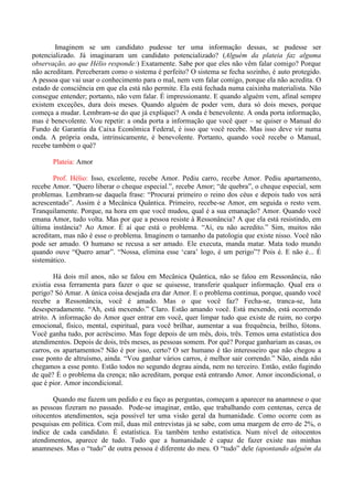 Imaginem se um candidato pudesse ter uma informação dessas, se pudesse ser
potencializado. Já imaginaram um candidato potencializado? (Alguém da plateia faz alguma
observação, ao que Hélio responde:) Exatamente. Sabe por que eles não vêm falar comigo? Porque
não acreditam. Perceberam como o sistema é perfeito? O sistema se fecha sozinho, é auto protegido.
A pessoa que vai usar o conhecimento para o mal, nem vem falar comigo, porque ela não acredita. O
estado de consciência em que ela está não permite. Ela está fechada numa caixinha materialista. Não
consegue entender; portanto, não vem falar. É impressionante. E quando alguém vem, afinal sempre
existem exceções, dura dois meses. Quando alguém de poder vem, dura só dois meses, porque
começa a mudar. Lembram-se do que já expliquei? A onda é benevolente. A onda porta informação,
mas é benevolente. Vou repetir: a onda porta a informação que você quer – se quiser o Manual do
Fundo de Garantia da Caixa Econômica Federal, é isso que você recebe. Mas isso deve vir numa
onda. A própria onda, intrinsicamente, é benevolente. Portanto, quando você recebe o Manual,
recebe também o quê?
Plateia: Amor
Prof. Hélio: Isso, excelente, recebe Amor. Pediu carro, recebe Amor. Pediu apartamento,
recebe Amor. “Quero liberar o cheque especial.”, recebe Amor; “de quebra”, o cheque especial, sem
problemas. Lembram-se daquela frase: “Procurai primeiro o reino dos céus e depois tudo vos será
acrescentado”. Assim é a Mecânica Quântica. Primeiro, recebe-se Amor, em seguida o resto vem.
Tranquilamente. Porque, na hora em que você mudou, qual é a sua emanação? Amor. Quando você
emana Amor, tudo volta. Mas por que a pessoa resiste à Ressonância? A que ela está resistindo, em
última instância? Ao Amor. É aí que está o problema. “Aí, eu não acredito.” Sim, muitos não
acreditam, mas não é esse o problema. Imaginem o tamanho da patologia que existe nisso. Você não
pode ser amado. O humano se recusa a ser amado. Ele executa, manda matar. Mata todo mundo
quando ouve “Quero amar”. “Nossa, elimina esse ‘cara’ logo, é um perigo”? Pois é. E não é... É
sistemático.
Há dois mil anos, não se falou em Mecânica Quântica, não se falou em Ressonância, não
existia essa ferramenta para fazer o que se quisesse, transferir qualquer informação. Qual era o
perigo? Só Amar. A única coisa desejada era dar Amor. E o problema continua, porque, quando você
recebe a Ressonância, você é amado. Mas o que você faz? Fecha-se, tranca-se, luta
desesperadamente. “Ah, está mexendo.” Claro. Estão amando você. Está mexendo, está ocorrendo
atrito. A informação do Amor quer entrar em você, quer limpar tudo que existe de ruim, no corpo
emocional, físico, mental, espiritual, para você brilhar, aumentar a sua frequência, brilho, fótons.
Você ganha tudo, por acréscimo. Mas foge depois de um mês, dois, três. Temos uma estatística dos
atendimentos. Depois de dois, três meses, as pessoas somem. Por quê? Porque ganhariam as casas, os
carros, os apartamentos? Não é por isso, certo? O ser humano é tão interesseiro que não chegou a
esse ponto de altruísmo, ainda. “Vou ganhar vários carros, é melhor sair correndo.” Não, ainda não
chegamos a esse ponto. Estão todos no segundo degrau ainda, nem no terceiro. Então, estão fugindo
de quê? É o problema da crença; não acreditam, porque está entrando Amor. Amor incondicional, o
que é pior. Amor incondicional.
Quando me fazem um pedido e eu faço as perguntas, começam a aparecer na anamnese o que
as pessoas fizeram no passado. Pode-se imaginar, então, que trabalhando com centenas, cerca de
oitocentos atendimentos, seja possível ter uma visão geral da humanidade. Como ocorre com as
pesquisas em política. Com mil, duas mil entrevistas já se sabe, com uma margem de erro de 2%, o
índice de cada candidato. É estatística. Eu também tenho estatística. Num nível de oitocentos
atendimentos, aparece de tudo. Tudo que a humanidade é capaz de fazer existe nas minhas
anamneses. Mas o “tudo” de outra pessoa é diferente do meu. O “tudo” dele (apontando alguém da
 